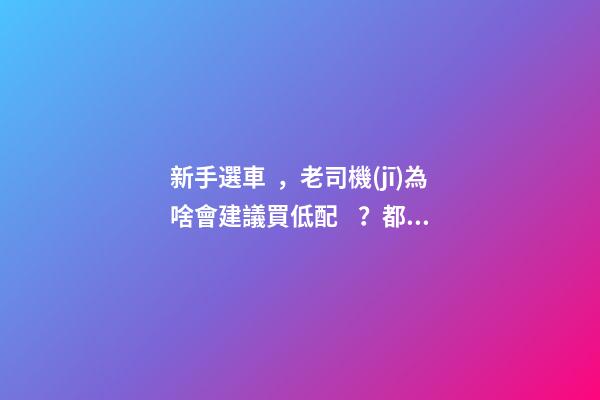 新手選車，老司機(jī)為啥會建議買低配？都有哪些玄機(jī)？